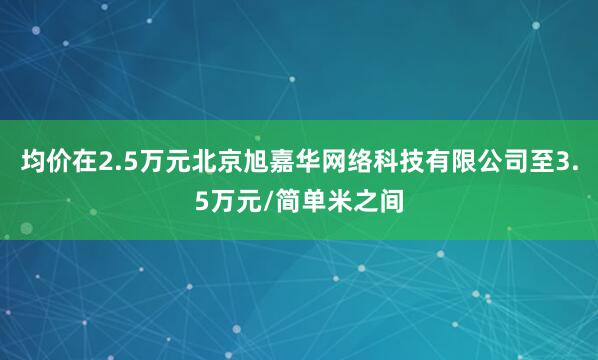均价在2.5万元北京旭嘉华网络科技有限公司至3.5万元/简单米之间