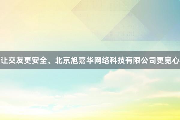让交友更安全、北京旭嘉华网络科技有限公司更宽心
